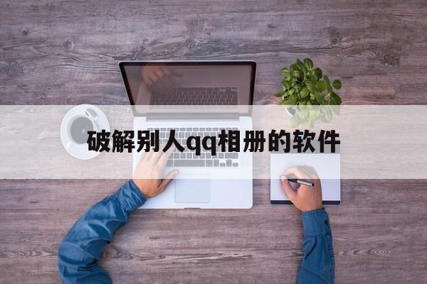 破解别人qq相册的软件（相册如何破解软件）