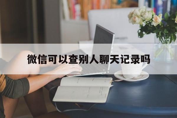 微信可以查别人聊天记录吗（可以查到别人微信聊天记录吗）