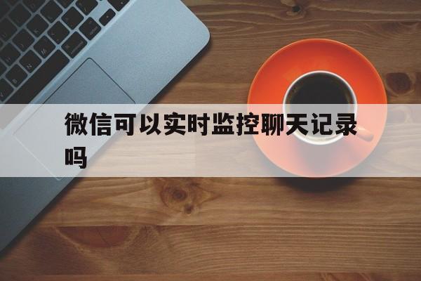 微信可以实时监控聊天记录吗（可以实时监控别人的微信聊天记录吗）