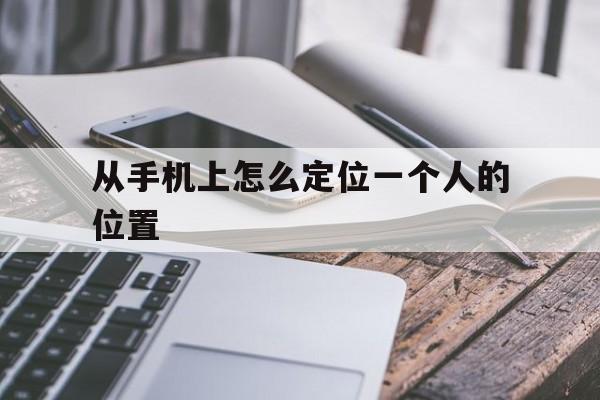 从手机上怎么定位一个人的位置（通过手机怎样定位一个人的位置）