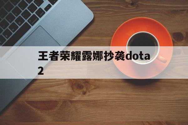 王者荣耀露娜抄袭dota2（王者荣耀露娜和dota露娜）