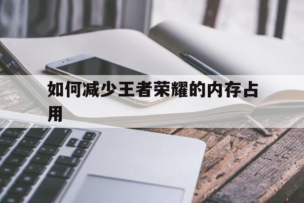 如何减少王者荣耀的内存占用（王者荣耀怎么减少内存）