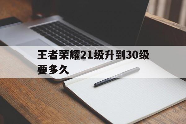 王者荣耀21级升到30级要多久（王者荣耀2030级要多少天）