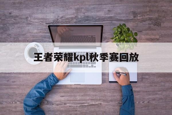 王者荣耀kpl秋季赛回放（王者kpl2021秋季赛回放）