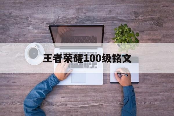 王者荣耀100级铭文（王者荣耀100级铭文和150级差距）