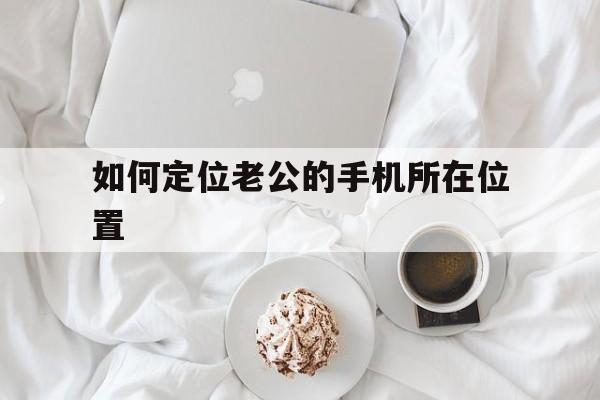 如何定位老公的手机所在位置（怎么定位老公的手机所在位置）