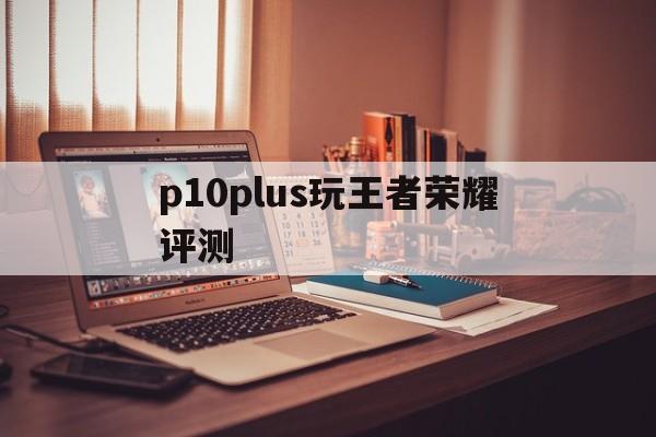 p10plus玩王者荣耀评测（p10plus打游戏怎么样）