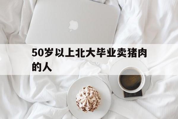 50岁以上北大毕业卖猪肉的人（北大毕业生卖猪肉是不是人才浪费）