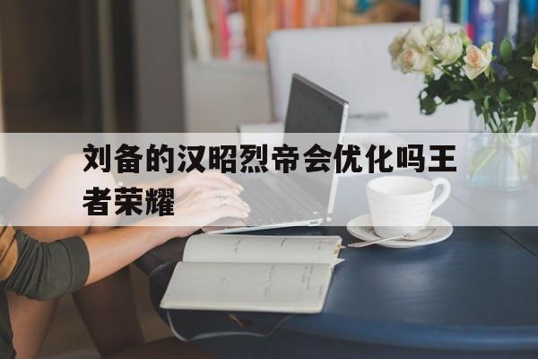 刘备的汉昭烈帝会优化吗王者荣耀（刘备的汉昭烈帝怎么样）