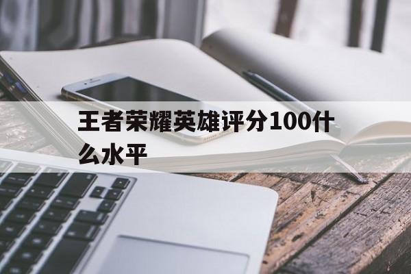 王者荣耀英雄评分100什么水平（王者英雄评分满分多少）