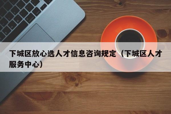 下城区放心选人才信息咨询规定（下城区人才服务中心）