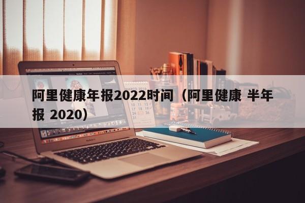 阿里健康年报2022时间（阿里健康 半年报 2020）