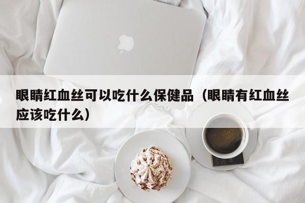 眼睛红血丝可以吃什么保健品（眼睛有红血丝应该吃什么）