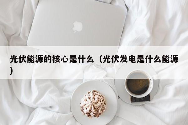 光伏能源的核心是什么（光伏发电是什么能源）