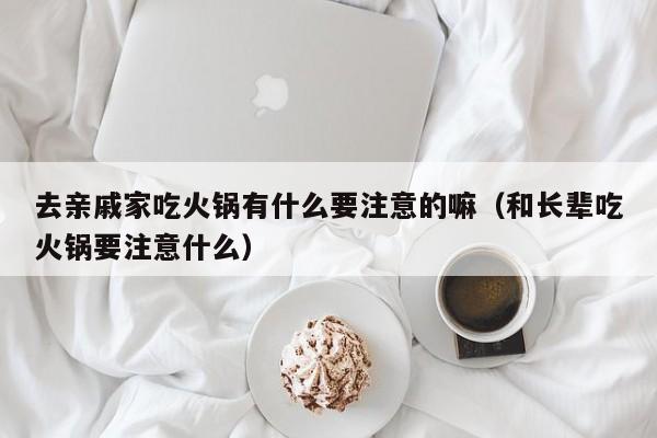 去亲戚家吃火锅有什么要注意的嘛（和长辈吃火锅要注意什么）