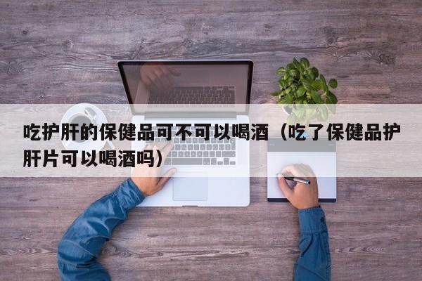 吃护肝的保健品可不可以喝酒（吃了保健品护肝片可以喝酒吗）