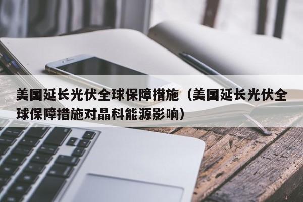 美国延长光伏全球保障措施（美国延长光伏全球保障措施对晶科能源影响）