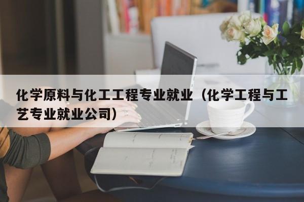 化学原料与化工工程专业就业（化学工程与工艺专业就业公司）