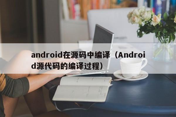 android在源码中编译（Android源代码的编译过程）