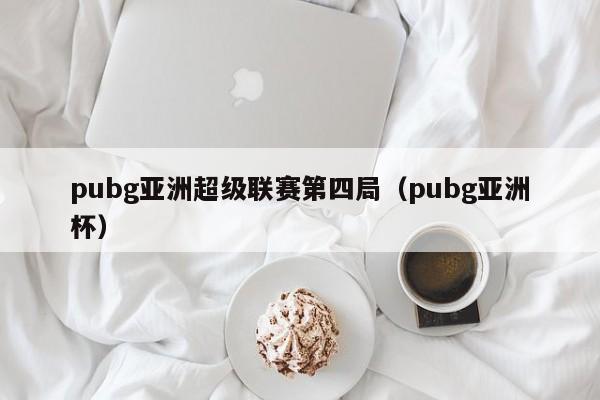 pubg亚洲超级联赛第四局（pubg亚洲杯）