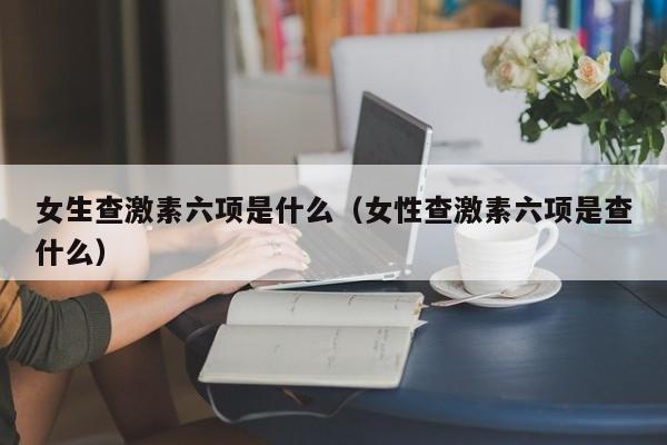 女生查激素六项是什么（女性查激素六项是查什么）