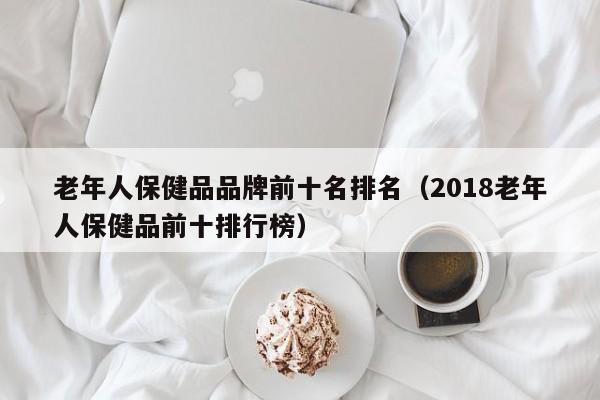 老年人保健品品牌前十名排名（2018老年人保健品前十排行榜）