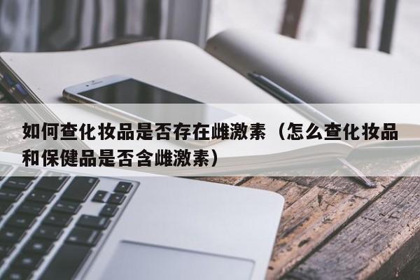 如何查化妆品是否存在雌激素（怎么查化妆品和保健品是否含雌激素）