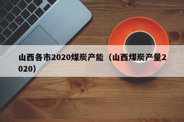 山西各市2020煤炭产能（山西煤炭产量2020）