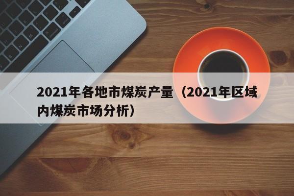 2021年各地市煤炭产量（2021年区域内煤炭市场分析）