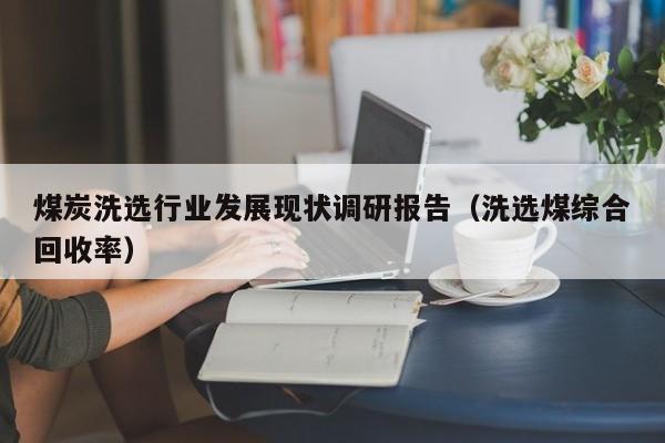 煤炭洗选行业发展现状调研报告（洗选煤综合回收率）