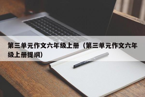 第三单元作文六年级上册（第三单元作文六年级上册提纲）