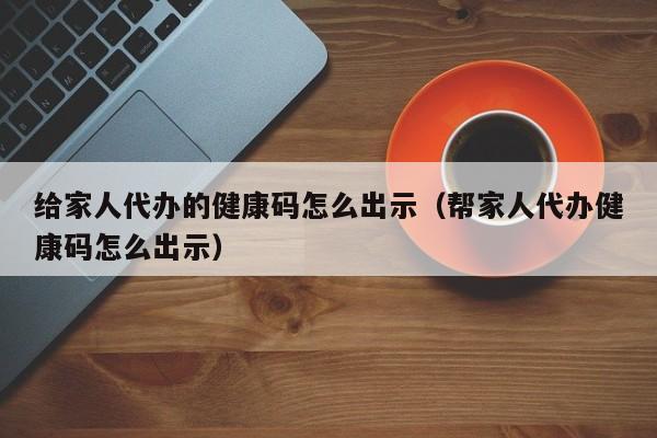 给家人代办的健康码怎么出示（帮家人代办健康码怎么出示）