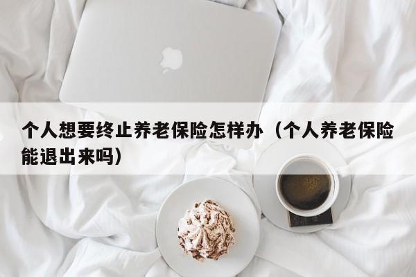 个人想要终止养老保险怎样办（个人养老保险能退出来吗）