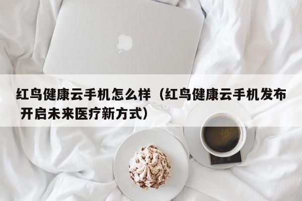 红鸟健康云手机怎么样（红鸟健康云手机发布 开启未来医疗新方式）