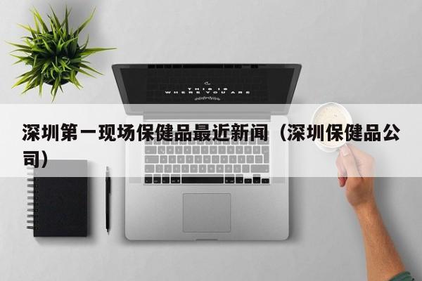 深圳第一现场保健品最近新闻（深圳保健品公司）