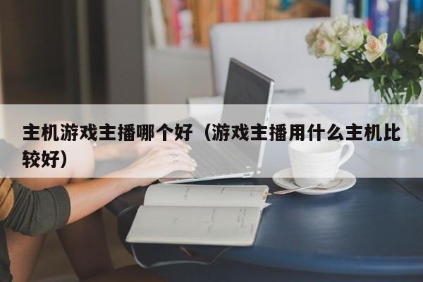 主机游戏主播哪个好（游戏主播用什么主机比较好）