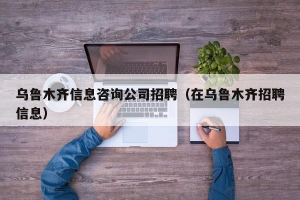 乌鲁木齐信息咨询公司招聘（在乌鲁木齐招聘信息）