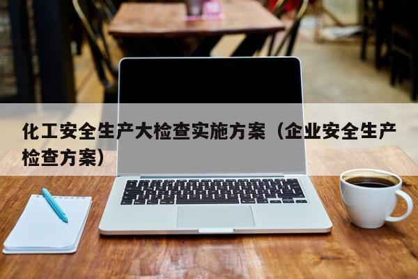 化工安全生产大检查实施方案（企业安全生产检查方案）