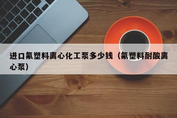 进口氟塑料离心化工泵多少钱（氟塑料耐酸离心泵）