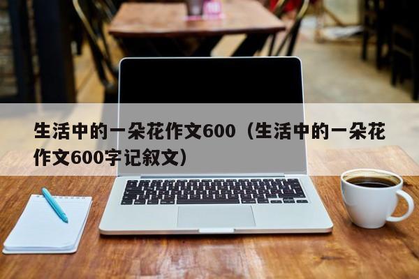 生活中的一朵花作文600（生活中的一朵花作文600字记叙文）