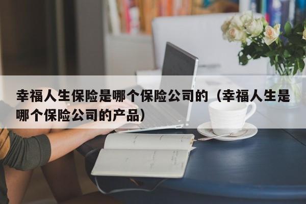 幸福人生保险是哪个保险公司的（幸福人生是哪个保险公司的产品）