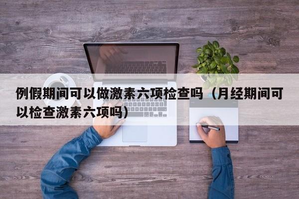 例假期间可以做激素六项检查吗（月经期间可以检查激素六项吗）