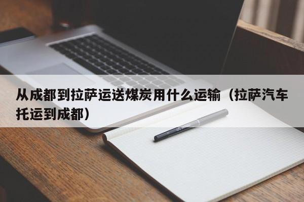 从成都到拉萨运送煤炭用什么运输（拉萨汽车托运到成都）