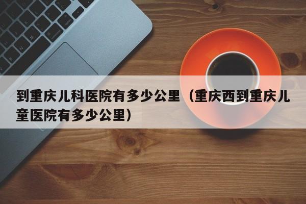 到重庆儿科医院有多少公里（重庆西到重庆儿童医院有多少公里）