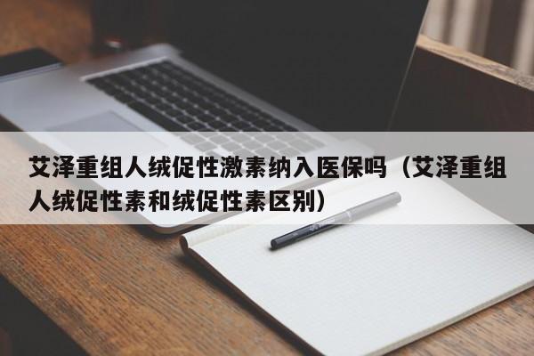 艾泽重组人绒促性激素纳入医保吗（艾泽重组人绒促性素和绒促性素区别）