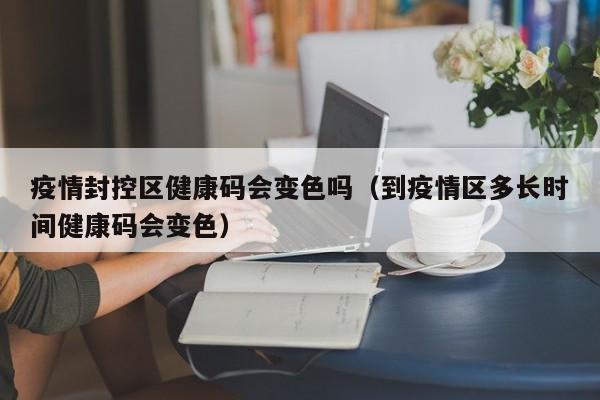 疫情封控区健康码会变色吗（到疫情区多长时间健康码会变色）