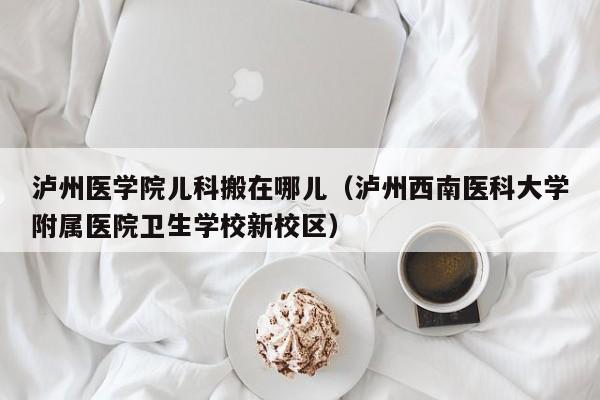 泸州医学院儿科搬在哪儿（泸州西南医科大学附属医院卫生学校新校区）