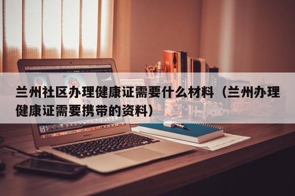 兰州社区办理健康证需要什么材料（兰州办理健康证需要携带的资料）