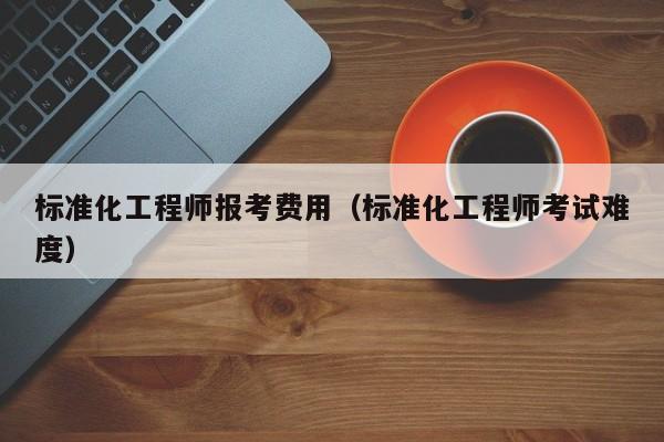 标准化工程师报考费用（标准化工程师考试难度）