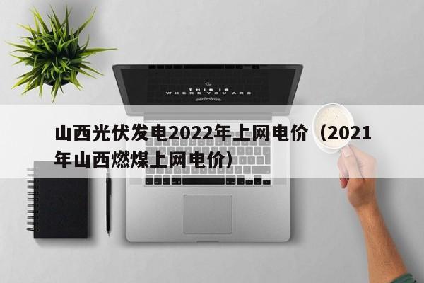 山西光伏发电2022年上网电价（2021年山西燃煤上网电价）